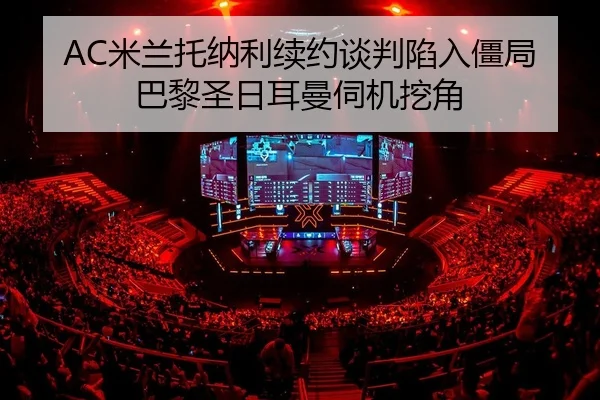 AC米兰托纳利续约谈判陷入僵局巴黎圣日耳曼伺机挖角